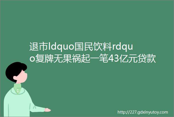 退市ldquo国民饮料rdquo复牌无果祸起一笔43亿元贷款