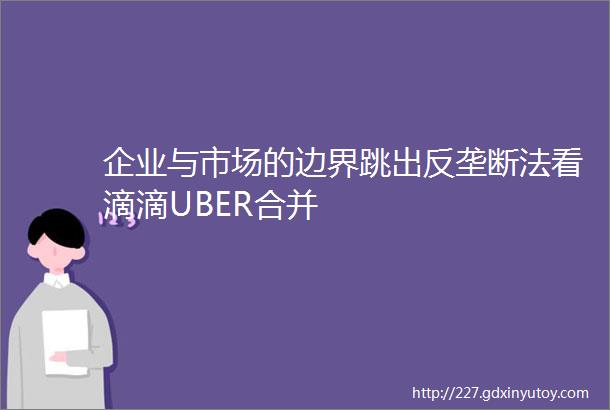 企业与市场的边界跳出反垄断法看滴滴UBER合并